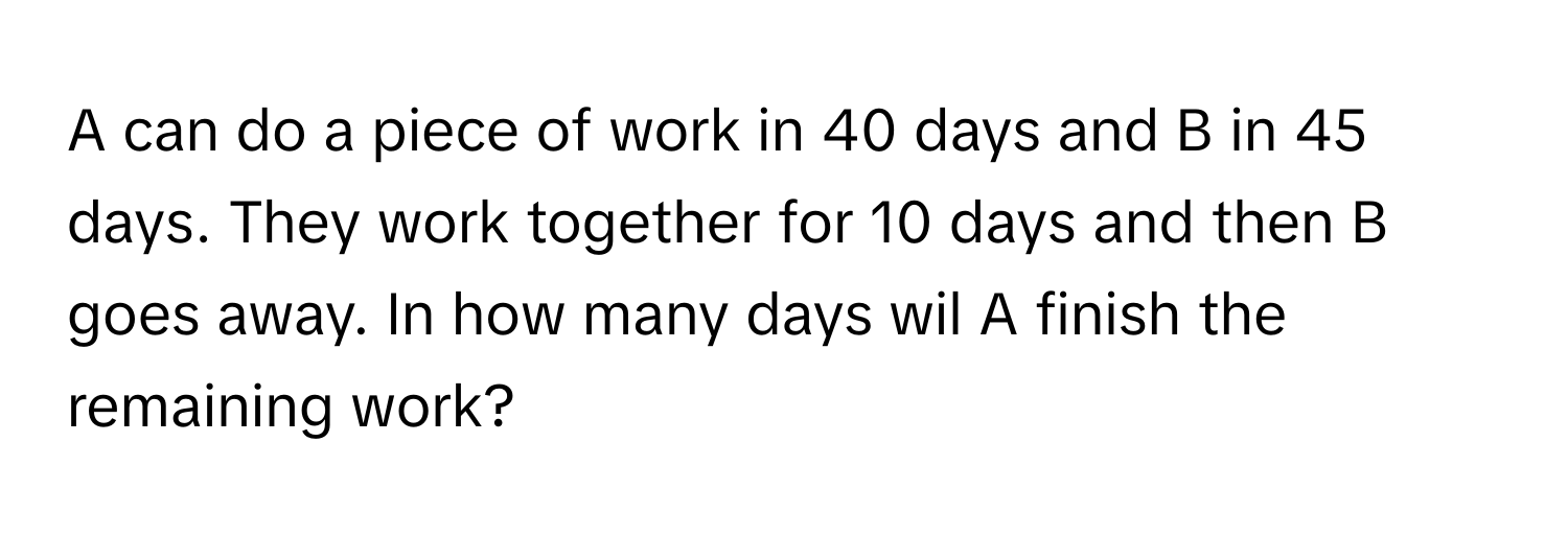 A can do a piece of work in 40 days and B in 45 days. They work together for 10 days and then B goes away. In how many days wil A finish the remaining work?