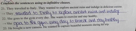 Combine the sentences using to-infinitive clauses. 
21. They traveled to Italy. They wanted to explore ancient ruins and indulge in delicious cuisine. 
_. 
→ They 
22. She goes to the gym every day. She wants to exercise and stay healthy. 
_. 
→ She 
23. He bought a new camera. He wanted to capture beautiful moments during his trip.