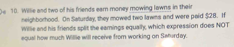 Willie and two of his friends earn money mowing lawns in their 
neighborhood. On Saturday, they mowed two lawns and were paid $28. If 
Willie and his friends split the earnings equally, which expression does NOT 
equal how much Willie will receive from working on Saturday.