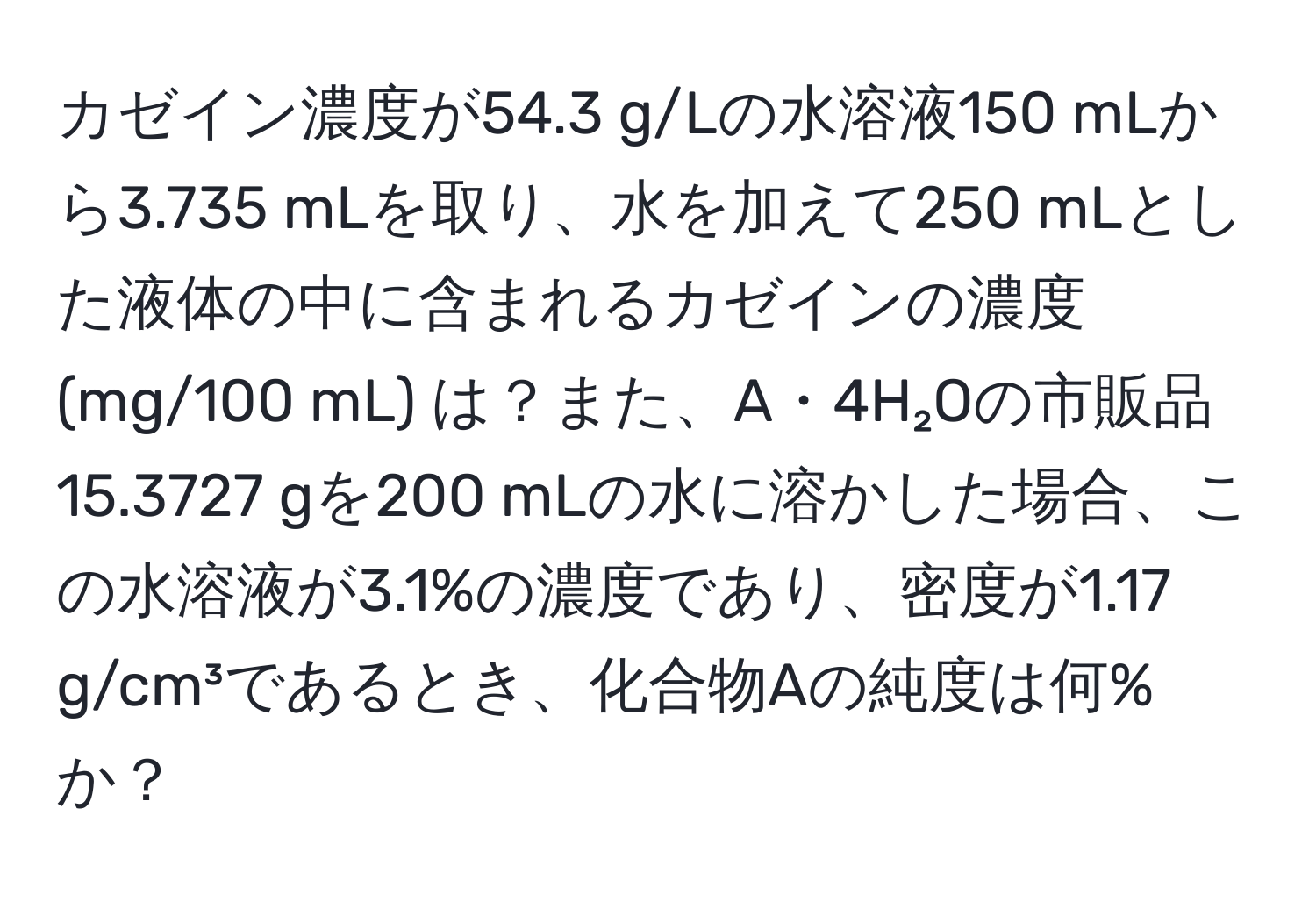 カゼイン濃度が54.3 g/Lの水溶液150 mLから3.735 mLを取り、水を加えて250 mLとした液体の中に含まれるカゼインの濃度 (mg/100 mL) は？また、A・4H₂Oの市販品15.3727 gを200 mLの水に溶かした場合、この水溶液が3.1%の濃度であり、密度が1.17 g/cm³であるとき、化合物Aの純度は何%か？