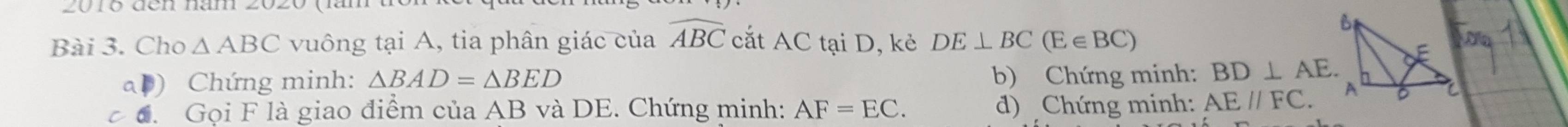 g0ro đen nan 
Bài 3. Cho △ ABC vuông tại A, tia phân giác của widehat ABC cắt AC tại D, kẻ DE⊥ BC(E∈ BC)
ab) Chứng minh: △ BAD=△ BED b) Chứng minh: BD⊥ AE. 
đ. Gọi F là giao điểm của AB và DE. Chứng minh: AF=EC. d) Chứng minh: AE//FC.