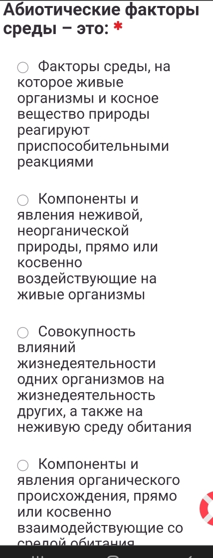 Αбиотические факторыΙ
средыι - это: *
ФакторьΙ средыι, на
Κоторое живые
организмы и косное
Βещество πрироды
реагируюот
приспособительными
реакциями
Κомπонентыι и
Явления неживой,
неорганической
природы, прямо или
Kocbehho
воздействующие на
живые организмы
Cовокупность
ΒлИяний
жизнедеятельности
одних организмов на
жизнедеятельность
других, а также на
неживую среду обитания
Κомпонентье и
явления органического
происхождения, Πрямо
или косвенно
Βзаимодействующие со
Crθποй Οбμτаμμς