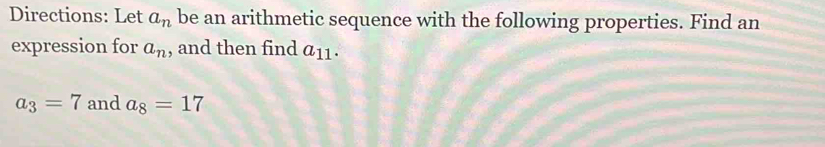 Directions: Let a_n be an arithmetic sequence with the following properties. Find an 
expression for a_n , and then find a_11.
a_3=7 and a_8=17