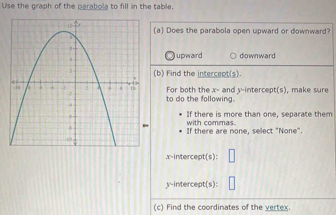 Use the graph of the parabola to fill in the table.
(a) Does the parabola open upward or downward?
upward downward
(b) Find the intercept(s).
For both the x - and y-intercept(s), make sure
to do the following.
If there is more than one, separate them
with commas.
If there are none, select "None".
x-intercept(s):
y-intercept(s):
(c) Find the coordinates of the vertex.