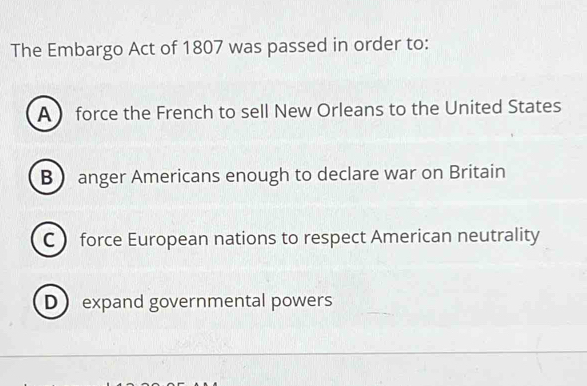 The Embargo Act of 1807 was passed in order to:
A  force the French to sell New Orleans to the United States
B anger Americans enough to declare war on Britain
C force European nations to respect American neutrality
D expand governmental powers