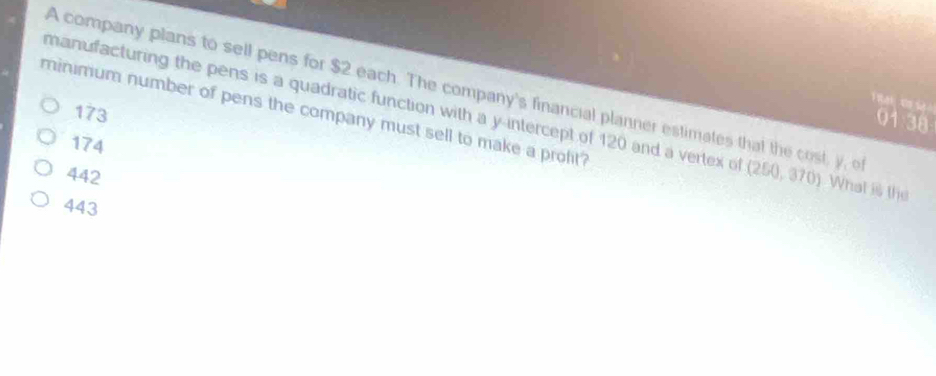 A company plans to sell pens for $2 each. The company's financial planner estimates that the cost, y, o
ờ t S
173
minimum number of pens the company must sell to make a prolit?
manufacturing the pens is a quadratic function with a y-intercept of 120 and a vertex of (260,0 3 (). What is the
01 38
174
442
443