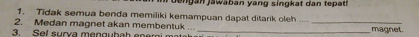 dengan jawaban yang singkat dan tepat! 
1. Tidak semua benda memiliki kemampuan dapat ditarik oleh ...._ 
2. Medan magnet akan membentuk ... 
3. Sel surva mengubah energi m 
_magnet.