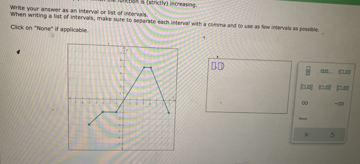 function is (strictly) increasing. 
Write your answer as an interval or list of intervals. 
When writing a list of intervals, make sure to separate each interval with a comma and to use as few intervals as possible. 
Click on "None" if applicable. 
□
 □ /□  
□□ (□.□)
[□ ,□ ] (□ ,□ ] (□ ,□ )
∞ -∞ 
Nane 
×