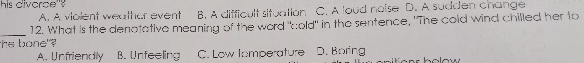 his divorce''?
A. A violent weather event B. A difficult situation C. A loud noise D. A sudden change
12. What is the denotative meaning of the word "cold" in the sentence, "The cold wind chilled her to
_
he bone"?
A. Unfriendly B. Unfeeling C. Low temperature D. Boring