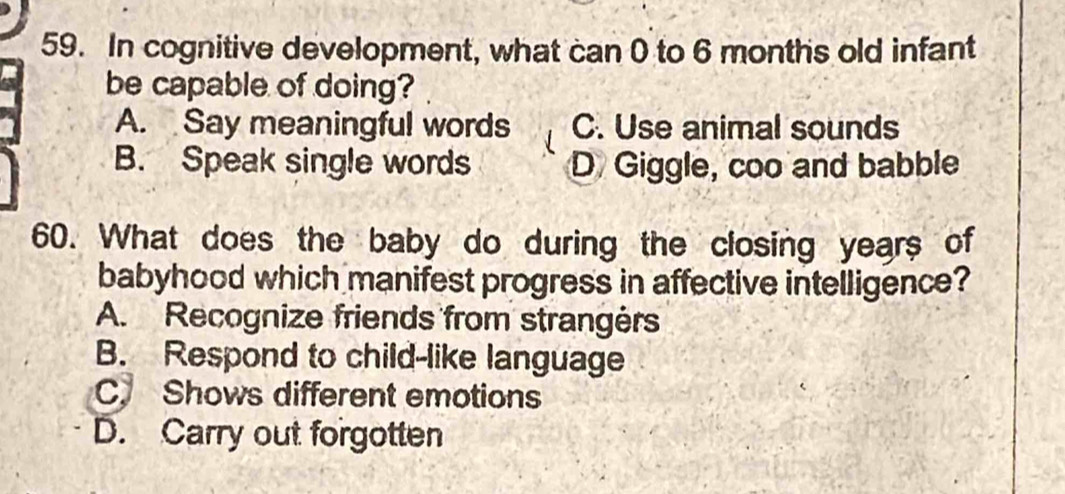 In cognitive development, what can 0 to 6 months old infant
be capable of doing?
A. Say meaningful words C. Use animal sounds
B. Speak single words D Giggle, coo and babble
60. What does the baby do during the closing years of
babyhood which manifest progress in affective intelligence?
A. Recognize friends from strangèrs
B. Respond to child-like language
C. Shows different emotions
D. Carry out forgotten