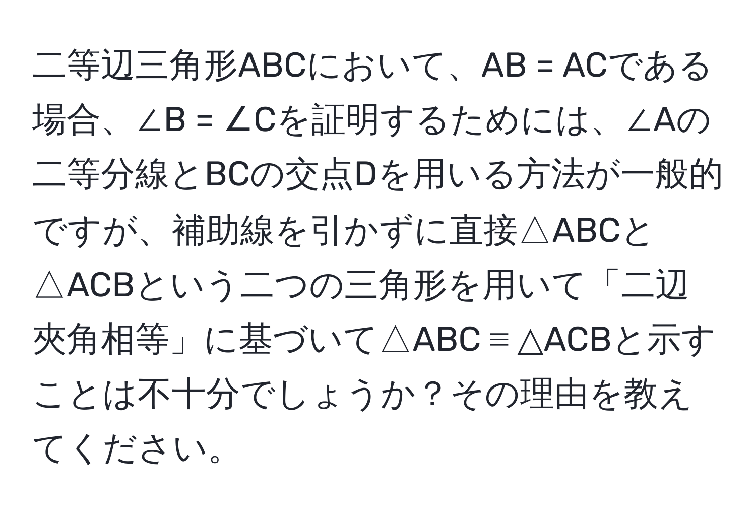 二等辺三角形ABCにおいて、AB = ACである場合、∠B = ∠Cを証明するためには、∠Aの二等分線とBCの交点Dを用いる方法が一般的ですが、補助線を引かずに直接△ABCと△ACBという二つの三角形を用いて「二辺夾角相等」に基づいて△ABC ≡ △ACBと示すことは不十分でしょうか？その理由を教えてください。