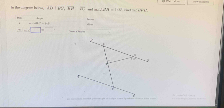 Watch Video Show Examples
In the diagram below, overline ADparallel overline EG,overline BH⊥ overline FC , and m∠ ABH=146°. Find m∠ EFH.
p
C
B
140° A
H
G
F
Activate Windows
You may assome lines that appear straight sre straight, but the figure is not otherwise drows to sale Go to Settings to activate Windows.