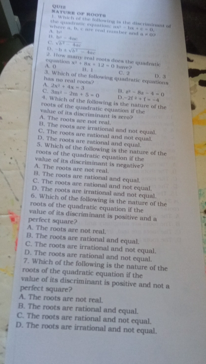 QU1z
NATURE OF ROOTS 1. Which of the following is the discriminant of
the quadratic equation: ax^2-bx+c=0,
where a, b, c are real number and
A. b a!= 0 ,.
n. b^2-4ac
C. sqrt(b^2-4ac)
D. -b± sqrt(b^2-4ac)
2. How many real roots does the quadratic
equation
A. ( x^2+8x+12=0 have?
B.1 C. 2 D. 3
3. Which of the following quadratic equations
has no real roots?
A. 2x^3+4x=3 B. z^2-8z-4=0
C. 3m^2-2m+5=0 D、 -2f^2+f=-4
4. Which of the following is the nature of the
roots of the quadratic equation if the
value of its discriminant is zero?
A. The roots are not real.
B. The roots are irrational and not equal.
C. The roots are rational and not equal.
D. The roots are rational and equal.
5. Which of the following is the nature of the
roots of the quadratic equation if the
value of its discriminant is negative?
A. The roots are not real.
B. The roots are rational and equal.
C. The roots are rational and not equal.
D. The roots are irrational and not equal.
6. Which of the following is the nature of the
roots of the quadratic equation if the
value of its discriminant is positive and a
perfect square?
A. The roots are not real.
B. The roots are rational and equal.
C. The roots are irrational and not equal.
D. The roots are rational and not equal.
7. Which of the following is the nature of the
roots of the quadratic equation if the
value of its discriminant is positive and not a
perfect square?
A. The roots are not real.
B. The roots are rational and equal.
C. The roots are rational and not equal.
D. The roots are irrational and not equal.