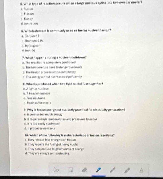 What type of reaction accurs when a large nucleus splits into two smaller nuclei?
8. Fusion
b. Fission
s. Decey
d. ianization
6. Which element is commonly used as fusl in nuclear fission?
a. Carbon 12
b. Urenium 235
6. Hydrogan-1
d. Iron- 56
7. What happens during a nuclear malldown?
s. The reaction is completely controlled
b. The temperature rises to dangerous levels
6. The fission prosess stops completely
d. The energy output decreases significently
8. What is produced when two light nuciel fuse together?
s. A lighter nucteus
b. A heavier nucieus
6. Free neutrons
d. Radioactive waste
9. Why is fusion energy not currently prectical for electricity generation?
a. It creates too much energy
b. It requires high temperatures and pressures to occur
s. It is too easily contrulled
d. It produces no waste
10. Which of the following is a cheracteristic of fusion reections?
e. They release less energy than fission
b. They require the fusing of heavy nuclei
c. They can produce large amounts of energy
d. They are always self-sustaining.