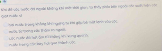 Khi để cốc nước đá ngoài không khí một thời gian, ta thấy phía bên ngoài cốc xuất hiện các
giọt nước vì
hơi nước trong khỏng khí ngưng tụ khi gặp bể mặt lạnh của cốc.
nước từ trong cốc thấm ra ngoài.
cốc nước đá hút ẩm từ không khí xung quanh.
nước trong cốc bay hơi qua thành cốc.