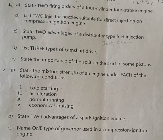 State TWO firing orders of a four-cylinder four-stroke engine. 
b) List TWO injector nozzles suitable for direct injection on 
compression ignition engine. 
c) State TWO advantages of a distributor type fuel injection 
pump. 
d) List THREE types of camshaft drive. 
e) State the importance of the split on the skirt of some pistons. 
2. a) State the mixture strength of an engine under EACH of the 
following conditions 
i. cold starting 
ii. acceleration 
iii. normal running 
iv. economical cruising. 
b) State TWO advantages of a spark-ignition engine. 
c) Name ONE type of governor used in a compression-ignition 
engine.