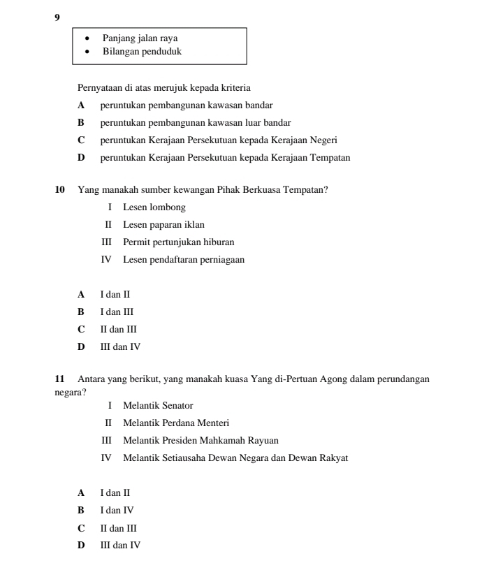 Panjang jalan raya
Bilangan penduduk
Pernyataan di atas merujuk kepada kriteria
A peruntukan pembangunan kawasan bandar
B peruntukan pembangunan kawasan luar bandar
C peruntukan Kerajaan Persekutuan kepada Kerajaan Negeri
D peruntukan Kerajaan Persekutuan kepada Kerajaan Tempatan
10 Yang manakah sumber kewangan Pihak Berkuasa Tempatan?
I Lesen lombong
II Lesen paparan iklan
III Permit pertunjukan hiburan
IV Lesen pendaftaran perniagaan
A I dan II
B I dan III
C II dan III
D ⅢI dan IV
11 Antara yang berikut, yang manakah kuasa Yang di-Pertuan Agong dalam perundangan
negara?
I Melantik Senator
II Melantik Perdana Menteri
III Melantik Presiden Mahkamah Rayuan
IV Melantik Setiausaha Dewan Negara dan Dewan Rakyat
A I dan II
B I dan IV
C II dan III
D ⅢII dan IV