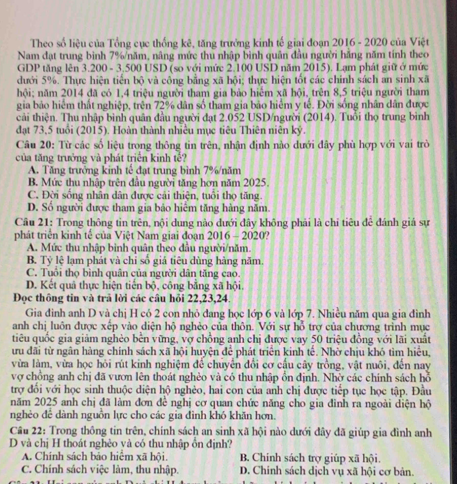 Theo số liệu của Tổng cục thống kê, tăng trưởng kinh tế giai đoạn 2016 - 2020 của Việt
Nam đạt trung bình 7%/năm, nâng mức thu nhập bình quân đầu người hằng năm tính theo
GDP tăng lên 3.200 - 3.500 USD (so với mức 2.100 USD năm 2015). Lạm phát giữ ở mức
dưới 5%. Thực hiện tiến bộ và công bằng xã hội; thực hiện tốt các chính sách an sinh xã
hội; năm 2014 đã có 1,4 triệu người tham gia bảo hiếm xã hội, trên 8,5 triệu người tham
gia bảo hiểm thất nghiệp, trên 72% dân số tham gia bảo hiểm y tế. Đời sống nhân dân được
cải thiện. Thu nhập bình quân đầu người đạt 2.052 USD/người (2014). Tuổi thọ trung bình
đạt 73,5 tuổi (2015). Hoàn thành nhiều mục tiêu Thiên niên kỷ.
Câu 20: Từ các số liệu trong thông tin trên, nhận định nào dưới đây phù hợp với vai trò
của tăng trưởng và phát triển kinh tế?
A. Tăng trưởng kinh tế đạt trung bình 7%/năm
B. Mức thu nhập trên đầu người tăng hơn năm 2025.
C. Đời sống nhân dân được cải thiện, tuổi thọ tăng.
D. Số người được tham gia bảo hiểm tăng hàng năm.
Câu 21: Trong thông tin trên, nội dung nào dưới đây không phải là chỉ tiêu để đánh giá sự
phát triển kinh tế của Việt Nam giai đoạn 2016 - 2020?
A. Mức thu nhập bình quân theo đầu người/năm.
B. Tỷ lệ lạm phát và chỉ số giá tiêu dùng hàng năm.
C. Tuổi thọ bình quân của người dân tăng cao.
D. Kết quả thực hiện tiến bộ, công bằng xã hội.
Đọc thông tin và trả lời các câu hỏi 22,23,24.
Gia đình anh D và chị H có 2 con nhỏ đang học lớp 6 và lớp 7. Nhiều năm qua gia đình
anh chị luôn được xếp vào diện hộ nghèo của thôn. Với sự hỗ trợ của chương trình mục
tiêu quốc gia giảm nghèo bền vững, vợ chồng anh chị được vay 50 triệu đồng với lãi xuất
ưu đãi từ ngân hàng chính sách xã hội huyện để phát triển kinh tế. Nhờ chịu khó tìm hiểu,
vừa làm, vừa học hỏi rút kinh nghiệm để chuyển đổi cơ cấu cây trồng, vật nuôi, đến nay
vợ chồng anh chị đã vươn lên thoát nghèo và có thu nhập ổn định. Nhờ các chính sách hỗ
trợ đổi với học sinh thuộc diện hộ nghèo, hai con của anh chị được tiếp tục học tập. Đầu
năm 2025 anh chị đã làm đơn đề nghị cơ quan chức năng cho gia đỉnh ra ngoài diện hộ
nghèo để dành nguồn lực cho các gia đình khó khăn hơn.
Câu 22: Trong thông tin trên, chính sách an sinh xã hội nào dưới đây đã giúp gia đình anh
D và chị H thoát nghẻo và có thu nhập ổn định?
A. Chính sách bảo hiểm xã hội. B. Chính sách trợ giúp xã hội.
C. Chính sách việc làm, thu nhập. D. Chính sách dịch vụ xã hội cơ bản.