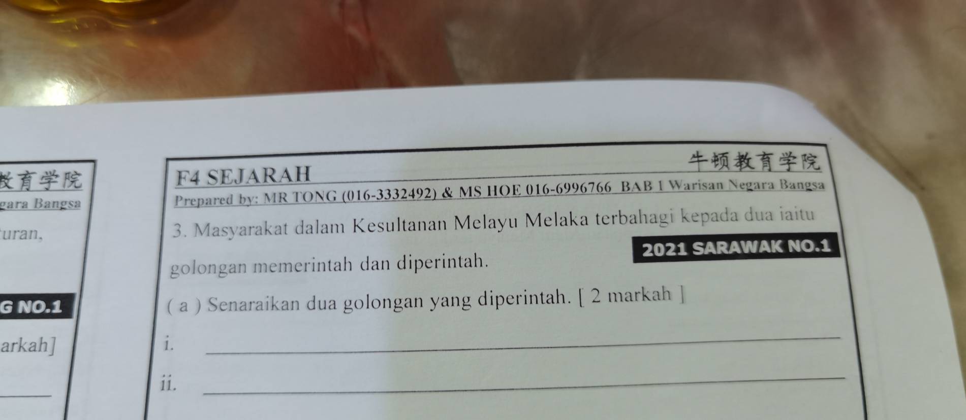 F4 SEJARAH 
gara Bangsa Prepared by: MR TONG (016-3332492) & MS HOE 016-6996766 BAB 1 Warisan Negara Bangsa 
uran, 3. Masyarakat dalam Kesultanan Melayu Melaka terbahagi kepada dua iaitu 
2021 SARAWAK NO.1 
golongan memerintah dan diperintah. 
G NO.1 ( a ) Senaraikan dua golongan yang diperintah. [ 2 markah ] 
arkah] i. 
_ 
_ 
ii. 
_