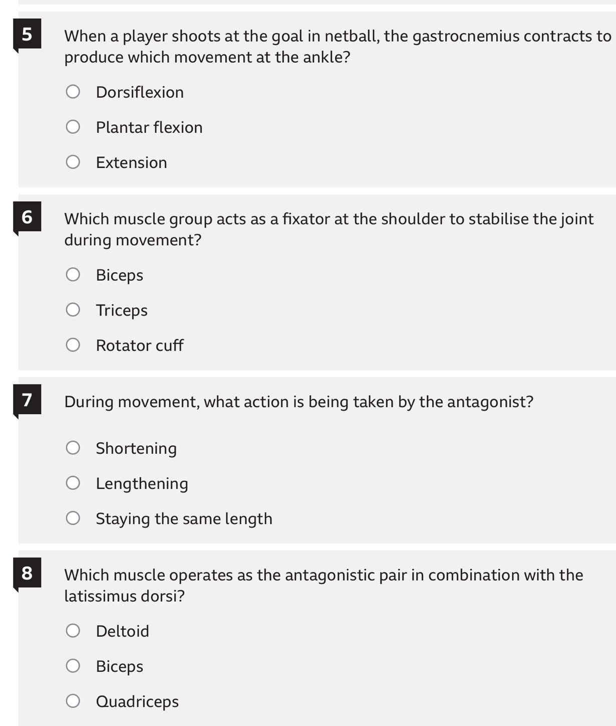 When a player shoots at the goal in netball, the gastrocnemius contracts to
produce which movement at the ankle?
Dorsiflexion
Plantar flexion
Extension
6 Which muscle group acts as a fixator at the shoulder to stabilise the joint
during movement?
Biceps
Triceps
Rotator cuff
7 During movement, what action is being taken by the antagonist?
Shortening
Lengthening
Staying the same length
8 Which muscle operates as the antagonistic pair in combination with the
latissimus dorsi?
Deltoid
Biceps
Quadriceps