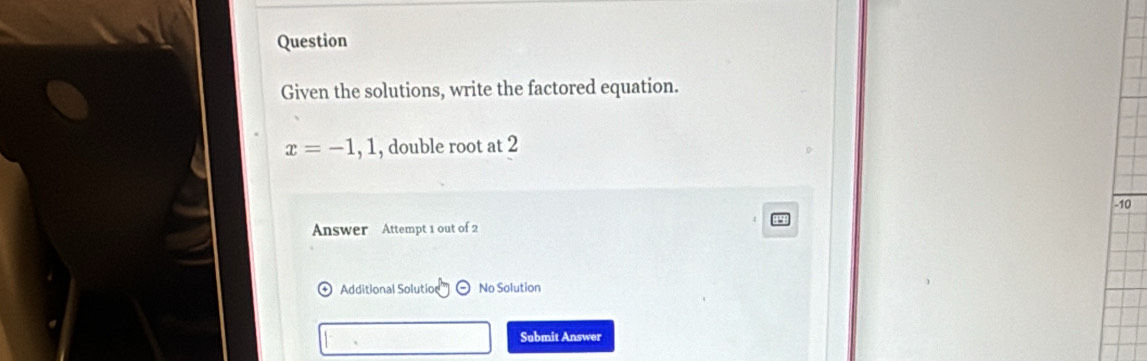 Question 
Given the solutions, write the factored equation.
x=-1,1 , double root at 2
-10
Answer Attempt 1 out of 2 
Additional Solutio ( No Solution 
Submit Answer