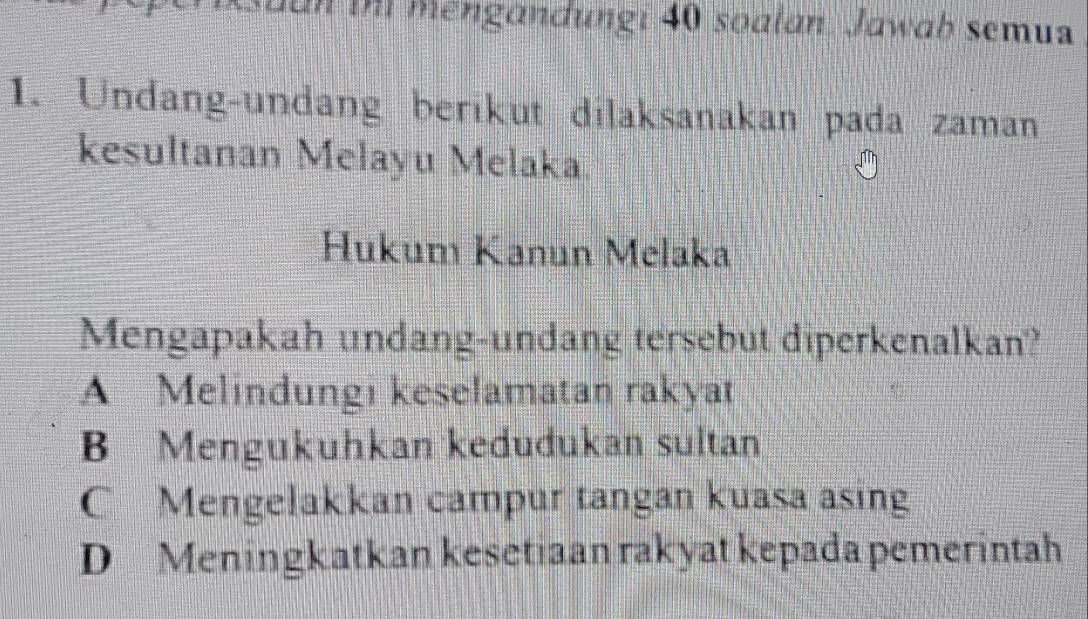 ian th mengandungi 40 soalan. Jawab semua
1. Undang-undang berikut dilaksanakan pada zaman
kesultanan Melayu Melaka.
Hukum Kanun Melaka
Mengapakah undang-undang tersebut diperkenalkan?
A Melindungi keselamatan rakyat
B Mengukuhkan kedudukan sultan
C Mengelakkan campur tangan kuasa asing
D Meningkatkan kesetiaan rakyat kepada pemerintah