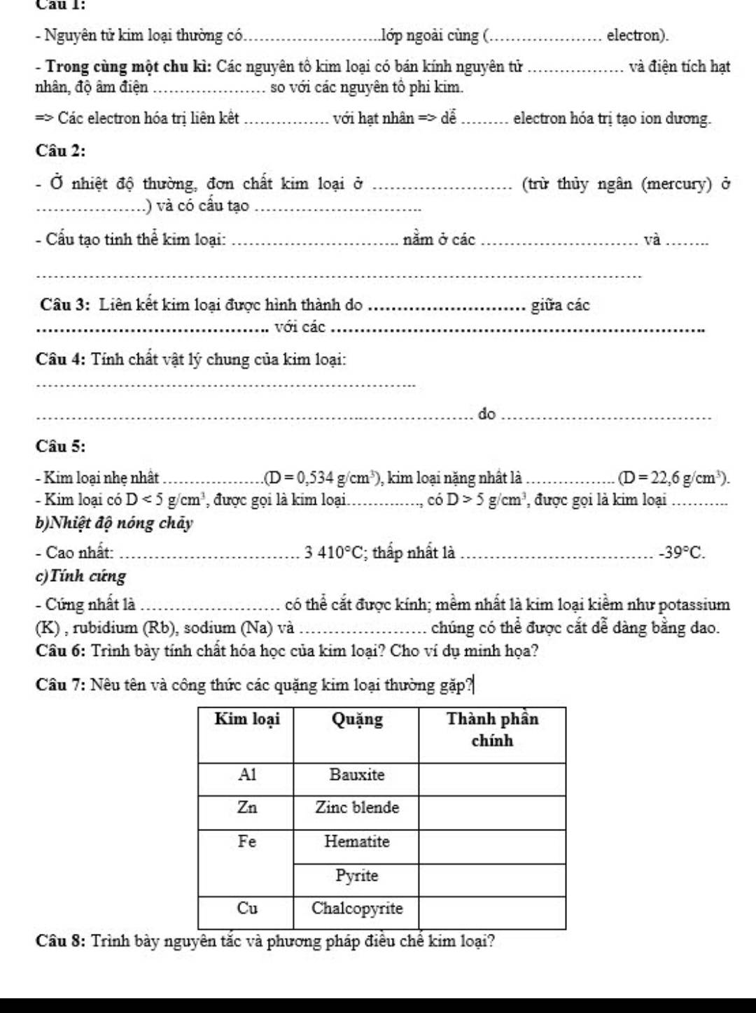 Cau 1:
- Nguyên tử kim loại thường có _nlớp ngoài cùng (_ electron).
- Trong cùng một chu kì: Các nguyên tổ kim loại có bán kính nguyên tử_ và điện tích hạt
nhân, độ âm điện _so với các nguyên tổ phi kim.
Các electron hóa trị liên kết _với hạt nhân => dễ _electron hóa trị tạo ion dương.
Câu 2:
- Ở nhiệt độ thường, đơn chất kim loại ở _(trừ thủy ngân (mercury) ở
_.) và có cấu tạo_
- Cấu tạo tinh thể kim loại: _nằm ở các_ và_
_
Câu 3: Liên kết kim loại được hình thành do _giữa các
_với các_
Câu 4: Tính chất vật lý chung của kim loại:
_
_do_
Câu 5:
- Kim loại nhẹ nhất _ (D=0,534g/cm^3) ), kim loại nặng nhất là_ (D=22,6g/cm^3).
- Kim loại có D<5g/cm^3 , được gọi là kim loại._ ciD>5g/cm^3 , được gọi là kim loại_
b)Nhiệt độ nóng chảy
- Cao nhất: _ 3410°C :; thấp nhất là_ -39°C.
c)Tính cứng
- Cứng nhất là _có thể cắt được kính; mềm nhất là kim loại kiềm như potassium
(K) , rubidium (Rb), sodium (Na) và _chúng có thể được cắt dễ dàng bằng dao.
Câu 6: Trình bày tính chất hóa học của kim loại? Cho ví dụ minh họa?
Câu 7: Nêu tên và công thức các quặng kim loại thường gặp?
Câu 8: Trình bày nguyên tắc và phương pháp điều chế kim loại?