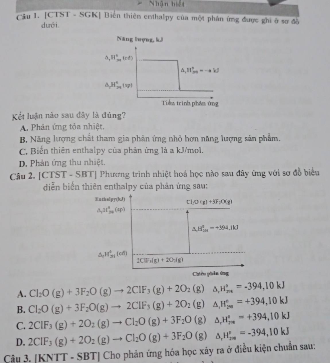 Nhận biết
Câu I. [CTST - SGK] Biến thiên enthalpy của một phản ứng được ghi ở sơ đồ
dưới.
Năng lượng, kJ
△ _fH_(201)^0(cd)
△ _rH_(291)^(circ k)=-akJ
△ _rH_(201)°(sp)
Tiến trình phản ứng
Kết luận nào sau đây là đúng?
A. Phản ứng tỏa nhiệt.
B. Năng lượng chất tham gia phản ứng nhỏ hơn năng lượng sản phẩm.
C. Biến thiên enthalpy của phản ứng là a kJ/mol.
D. Phản ứng thu nhiệt.
Câu 2. [CTST - SBT] Phương trình nhiệt hoá học nào sau đây ứng với sơ đồ biểu
diễn biến thiên enthalpy của phản ứng sau:
Enthelpy(kJ)
Cl_2O(g)+3F_2O(g)
△ _(H_(39)^0(sp)
△ _rH_(298)^(θ)=+394,1kJ
△ _fH_(295)^0(cd)
2ClF_3(g)+2O_2(g)
Chiều phản ứng
A. Cl_2O(g)+3F_2O(g)to 2ClF_3(g)+2O_2(g)△ _rH_(298)°=-394,10kJ
B. Cl_2O(g)+3F_2O(g)to 2ClF_3(g)+2O_2(g)△ _rH_(298)°=+394,10kJ
C. 2CIF_3(g)+2O_2(g)to Cl_2O(g)+3F_2O(g)△ _rH_(298)°=+394,10kJ
D. 2CIF_3(g)+2O_2(g)to Cl_2O(g)+3F_2O(g)△ _1H_(298)°=-394,10kJ
Câu 3. [KNTT-SBT]Chop phản ứng hóa học xảy ra ở điều kiện chuẩn sau: