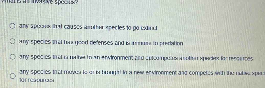 wWhat is an invasive species?
any species that causes another species to go extinct
any species that has good defenses and is immune to predation
any species that is native to an environment and outcompetes another species for resources
any species that moves to or is brought to a new environment and competes with the native speci
for resources