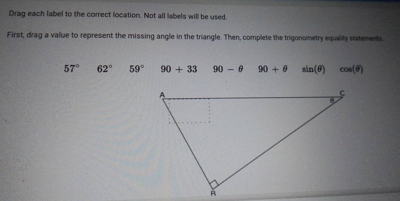 Drag each label to the correct location. Not all labels will be used. 
First, drag a value to represent the missing angle in the triangle. Then, complete the trigonometry equality statements.
57° 62° 59° 90+33 90-θ 90+θ sin (θ ) cos (θ )