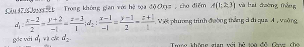 (Cloverzz): Trong không gian với hệ tọa độOxyz , cho điểm A(1;2;3) và hai đường thắng
d_1: (x-2)/2 = (y+2)/-1 = (z-3)/1 ; d_2: (x-1)/-1 = (y-1)/2 = (z+1)/1  Viết phương trình đường thằng d đi qua A , vuông 
góc với d_1 và cắt d_2. 
Trong không gian với hệ toa đô Oxvz cho