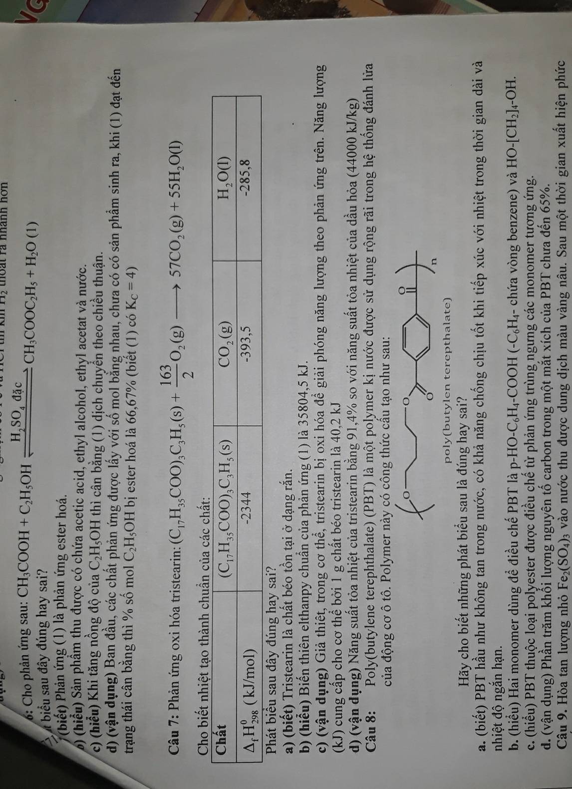 n_2 thoat ra nhanh hơn 
: Cho phản ứng sau:
t biểu sau đây đúng hay sai? CH_3COOH+C_2H_5OHxlongequal H_2SO_4dacCH_3COOC_2H_5+H_2O(1)
Vc
(biết) Phản ứng (1) là phản ứng ester hoá.
) (hiểu) Sản phầm thu được có chứa acetic acid, ethyl alcohol, ethyl acetat và nước.
c) (hiểu) Khi tăng nồng độ của C_2H_5OH thì cân bằng (1) dịch chuyển theo chiều thuận.
d) (vận dụng) Ban đầu, các chất phản ứng được lấy với số mol bằng nhau, chưa có có sản phẩm sinh ra, khi (1) đạt đến
trạng thái cân bằng thì % số mol C_2H_5OH bị ester hoá là 66,67% (biết (1) coK_C=4)
Câu 7: Phản ứng oxi hóa tristearin: (C_17H_35COO)_3C_3H_5(s)+ 163/2 O_2(g)to 57CO_2(g)+55H_2O(l)
Cho biết
a) (biết) Tristearin là chất béo tồn tại ở dạng rắn.
b) (hiểu) Biến thiên elthanpy chuẩn của phản ứng (1) là 35804,5 kJ.
c) (vận dụng) Giả thiết, trong cơ thể, tristearin bị oxi hóa để giải phóng năng lượng theo phản ứng trên. Năng lượng
(kJ) cung cấp cho cơ thể bởi 1 g chất béo tristearin là 40,2 kJ
d) (vận dụng) Năng suất tỏa nhiệt của tristearin bằng 91,4% so với năng suất tỏa nhiệt của dầu hỏa (44000 kJ/kg)
Câu 8: Poly(butylene terephthalate) (PBT) là một polymer kị nước được sử dụng rộng rãi trong hệ thống đánh lửa
của động cơ ô tô. Polymer này có công thức cầu tạo như sau:
Hãy cho biết những phát biểu sau là đúng hay sai?
a. (biết) PBT hầu như không tan trong nước, có khả năng chống chịu tốt khi tiếp xúc với nhiệt trong thời gian dài và
nhiệt độ ngắn hạn.
b. (hiểu) Hai monomer dùng để điều chế PBT là p-HO-C_6H_4-COOH(-C_6H_4 - chứa vòng benzene) và HO-[CH_2]. 4-OH.
c. (hiểu) PBT thuộc loại polyester được điều chế từ phản ứng trùng ngưng các monomer tương ứng.
d. (vận dụng) Phần trăm khối lượng nguyên tố carbon trong một mắt xích của PBT chưa đến 65%.
Câu 9. Hòa tan lượng nhỏ Fe_2(SO_4) 3 vào nước thu được dung dịch màu vàng nâu. Sau một thời gian xuất hiện phức