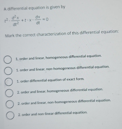 A differential equation is given by
t^2·  d^2x/dt^2 +t· x·  dx/dt =0
Mark the correct characterization of this differential equation:
1. order and linear, homogeneous differential equation.
1. order and linear, non-homogeneous differential equation.
1. order differential equation of exact form.
2. order and linear, homogeneous differential equation.
2. order and linear, non-homogeneous differential equation.
2. order and non-linear differential equation.