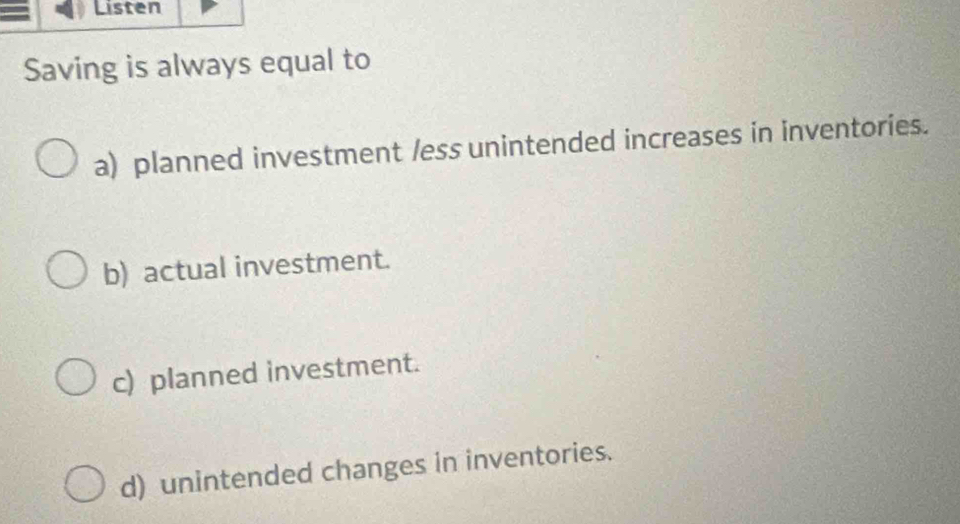 Listen
Saving is always equal to
a) planned investment /ess unintended increases in inventories.
b) actual investment.
c) planned investment.
d) unintended changes in inventories.