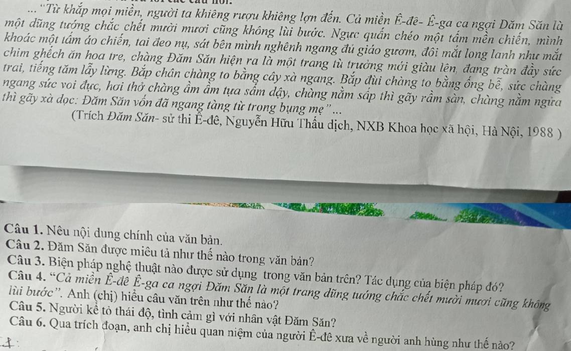 ...'Từ khắp mọi miền, người ta khiêng rượu khiêng lợn đến. Cả miền Ê-đê- Ê-ga ca ngợi Dăm Săn là
một dũng tướng chắc chết mười mươi cũng không lùi bước. Ngực quấn chéo một tấm mền chiến, mình
khoác một tấm áo chiến, tai đeo nụ, sát bên mình nghênh ngang đú giáo gươm, đôi mắt long lanh như mắt
chim ghếch ăn hoa tre, chàng Đăm Săn hiện ra là một trang tù trưởng mới giàu lên, đang tràn đầy sức
trai, tiếng tăm lẫy lừng. Bắp chân chàng to bằng cây xà ngang. Bắp đùi chàng to bằng ống bễ, sức chàng
ngang sức voi đực, hơi thở chàng ầm ầm tựa sấm dậy, chàng nằm sấp thì gãy rầm sàn, chàng nằm ngữa
thì gãy xà dọc: Đăm Săn vốn đã ngang tàng từ trong bụng mẹ  ...
(Trích Đăm Săn- sử thi Ê-đê, Nguyễn Hữu Thấu dịch, NXB Khoa học xã hội, Hà Nội, 1988 )
Câu 1. Nêu nội dung chính của văn bản.
Câu 2. Đăm Săn được miêu tả như thế nào trong văn bản?
Câu 3. Biện pháp nghệ thuật nào được sử dụng trong văn bản trên? Tác dụng của biện pháp đó?
Câu 4. “Cả miền Ê-đê Ê-ga ca ngợi Đăm Săn là một trang dũng tướng chắc chết mười mươi cũng không
lùi bước''. Anh (chị) hiểu câu văn trên như thế nào?
Câu 5. Người kề tỏ thái độ, tình cảm gì với nhân vật Đăm Săn?
Câu 6. Qua trích đoạn, anh chị hiểu quan niệm của người Ê-đê xưa về người anh hùng như thế nào?
: