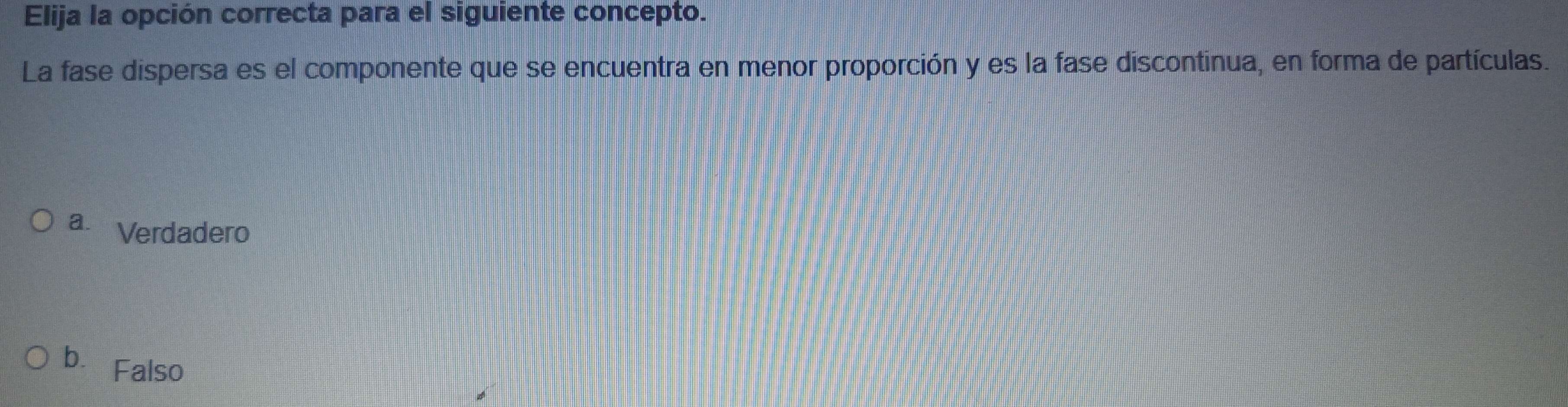 Elija la opción correcta para el siguiente concepto.
La fase dispersa es el componente que se encuentra en menor proporción y es la fase discontinua, en forma de partículas.
a. Verdadero
b. Falso