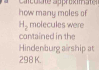 Calculate approximatel 
how many moles of
H_2 molecules were 
contained in the 
Hindenburg airship at
298 K.