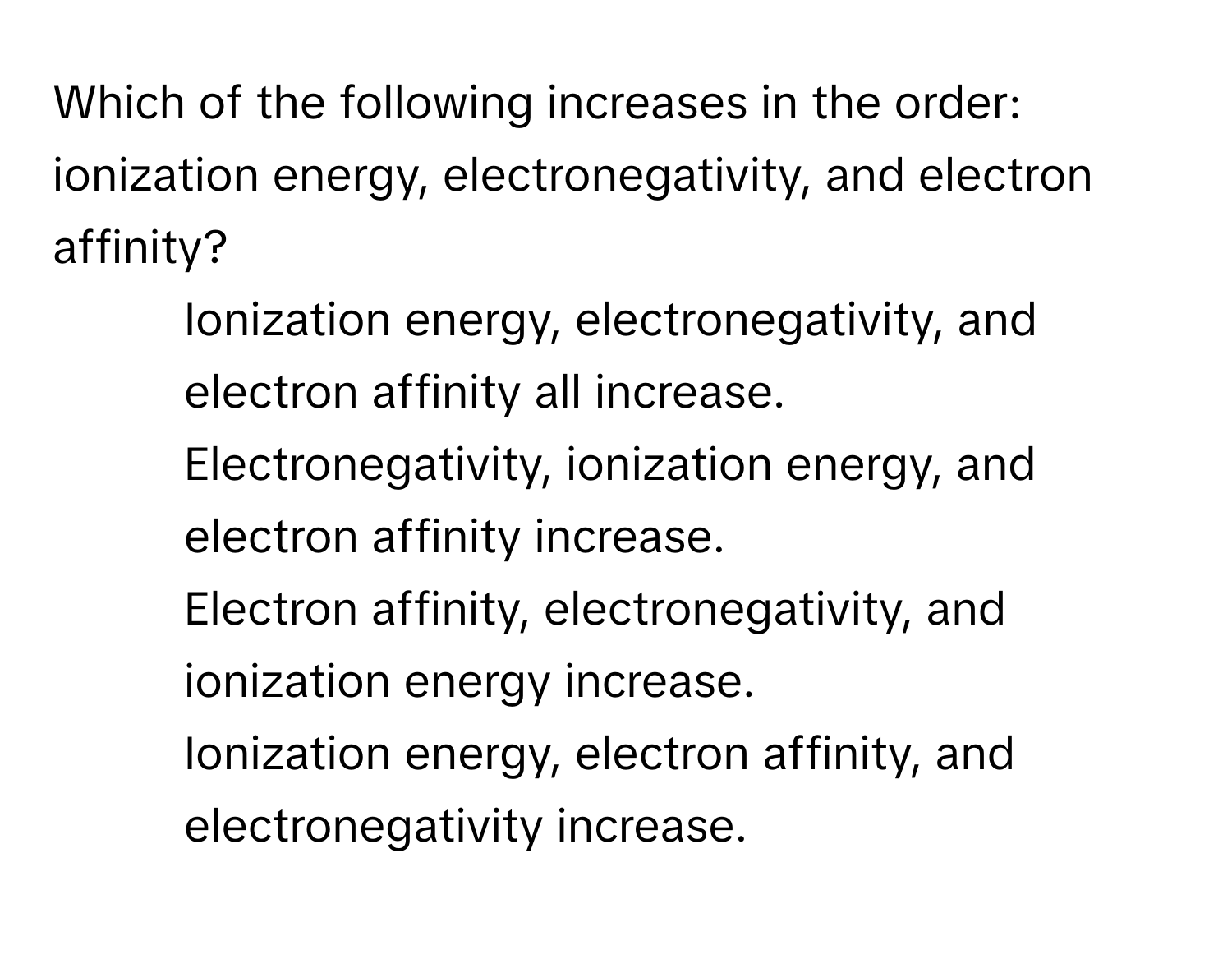 Which of the following increases in the order: ionization energy, electronegativity, and electron affinity?

1) Ionization energy, electronegativity, and electron affinity all increase. 
2) Electronegativity, ionization energy, and electron affinity increase. 
3) Electron affinity, electronegativity, and ionization energy increase. 
4) Ionization energy, electron affinity, and electronegativity increase.