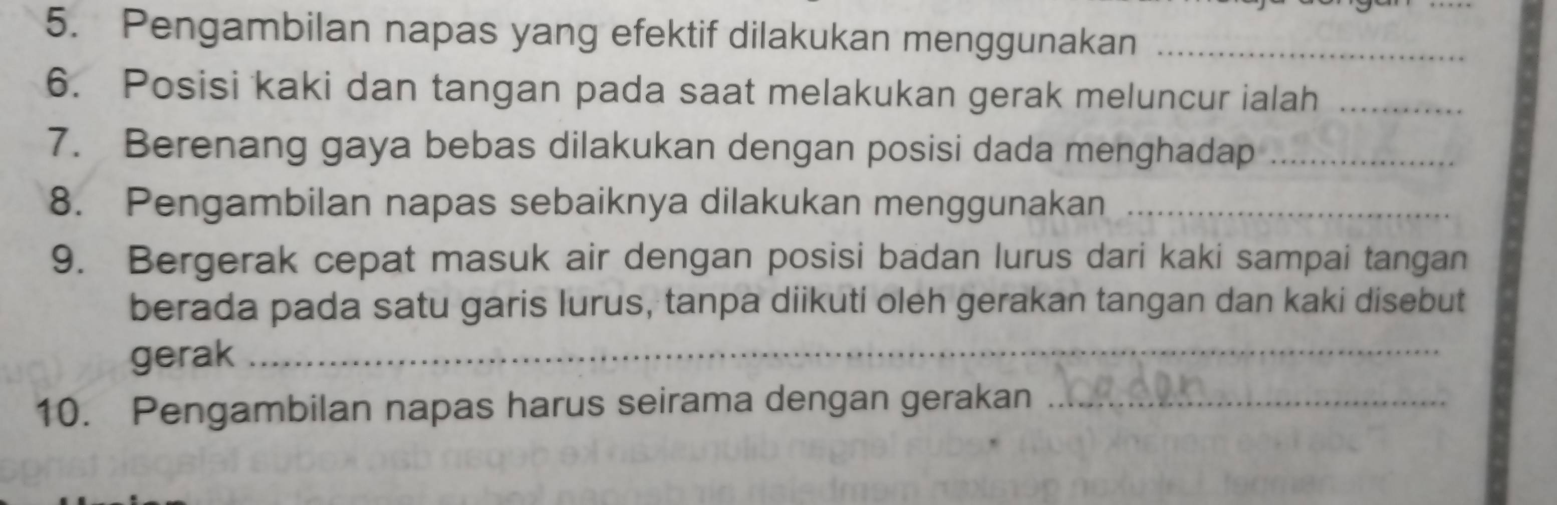 Pengambilan napas yang efektif dilakukan menggunakan_ 
6. Posisi kaki dan tangan pada saat melakukan gerak meluncur ialah_ 
7. Berenang gaya bebas dilakukan dengan posisi dada menghadap_ 
8. Pengambilan napas sebaiknya dilakukan menggunakan_ 
9. Bergerak cepat masuk air dengan posisi badan lurus dari kaki sampai tangan 
berada pada satu garis lurus, tanpa diikuti oleh gerakan tangan dan kaki disebut 
gerak_ 
10. Pengambilan napas harus seirama dengan gerakan_