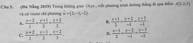 (Đà Nẵng 2019) Trong không gian Oxyz , viết phương trình đường thẳng đi qua điểm A(1;2;3)
và có vectơ chỉ phương vector u=(2;-1;-2).
A.  (x-2)/1 = (y+1)/2 = (z+2)/3 .  (x+1)/2 = (y+2)/-1 = (z+3)/-2 . 
B.
C.  (x+2)/1 = (y-1)/2 = (z-2)/3 .  (x-1)/2 = (y-2)/-1 = (z-3)/-2 . 
D.