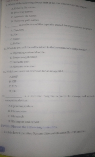 Unil1 1 c
5. Which of the following always start at the root directory and are unique
A. Relative file names
B. Directory names
C. Absolute file names
D. Directory path names
9.
_is a collection of files typically created for organizational purposes
A. Directory
B. File
C. Drive
D. Folder
10. What do you call the suffix added to the base name of a computer file?
A. Operating system identifier
B. Program application
C. Filename path
D. Filename extension
11. Which one is not an extension for an image file?
A. BMP
B. GIF
C. XLS
D. JPG
12. _is a software program required to manage and operate 
computing devices.
A.Operating system
B. File recovery
C. File search
D.File import and export
Part III: Discuss the following questions.
1. Explain how Operating Systern differentiates one file from another.