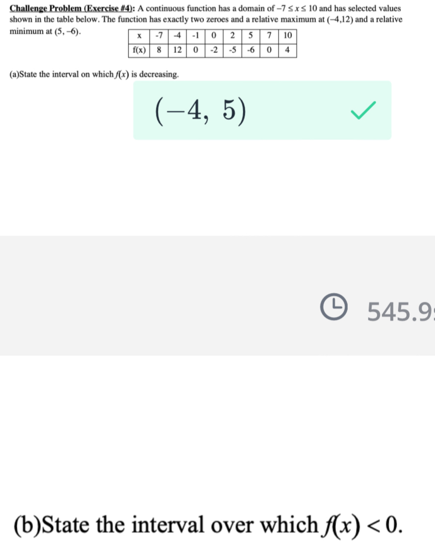 Challenge Problem (Exercise #4): A continuous function has a domain of -7≤ x≤ 10 and has selected values
shown in the table below. The function has exactly two zeroes and a relative maximum at (-4,12) and a relative
minimum at (5,-6).
(a)State the interval on which f(x) is decreasing.
(-4,5)
545.9
(b)State the interval over which f(x)<0.