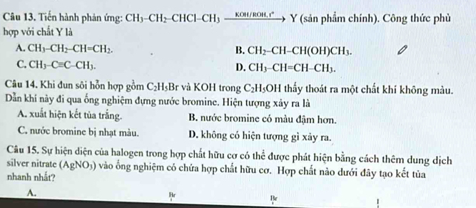 Tiến hành phản ứng: CH_3-CH_2-CHCl-CH_3xrightarrow KOH/ROH.r° Y (sản phẩm chính). Công thức phù
hợp với chất Y là
A. CH_3-CH_2-CH=CH_2. B. CH_2-CH-CH(OH)CH_3.
C. CH_3-Cequiv C-CH_3. D. CH_3-CH=CH-CH_3. 
Câu 14. Khi đun sôi hỗn hợp gồm C_2H_5Br và KOH trong C_2H_5OH thấy thoát ra một chất khí không màu.
Dẫn khí này đi qua ống nghiệm đựng nước bromine. Hiện tượng xảy ra là
A. xuất hiện kết tủa trắng. B. nước bromine có màu đậm hơn.
C. nước bromine bị nhạt màu. D. không có hiện tượng gì xảy ra.
Câu 15. Sự hiện diện của halogen trong hợp chất hữu cơ có thể được phát hiện bằng cách thêm dung dịch
silver nitrate (AgNO_3) vào ống nghiệm có chứa hợp chất hữu cơ. Hợp chất nào dưới đây tạo kết tủa
nhanh nhất?
A.
Br
Br