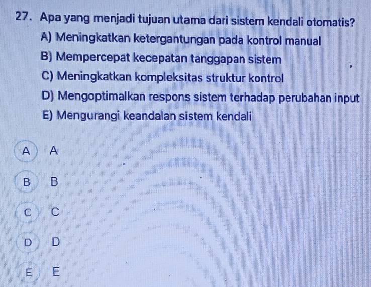 Apa yang menjadi tujuan utama dari sistem kendali otomatis?
A) Meningkatkan ketergantungan pada kontrol manual
B) Mempercepat kecepatan tanggapan sistem
C) Meningkatkan kompleksitas struktur kontrol
D) Mengoptimalkan respons sistem terhadap perubahan input
E) Mengurangi keandalan sistem kendali
A A
B B
c c
D D
E E