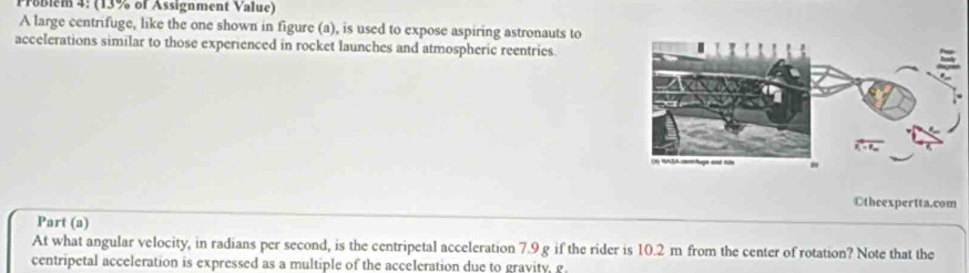 Problem 4: (13% of Assignment Value) 
A large centrifuge, like the one shown in figure (a), is used to expose aspiring astronauts to 
accelerations similar to those experienced in rocket launches and atmospheric reentries 
Otheexpertta.com 
Part (a) 
At what angular velocity, in radians per second, is the centripetal acceleration 7.9 g if the rider is 10.2 m from the center of rotation? Note that the 
centripetal acceleration is expressed as a multiple of the acceleration due to gravity, g