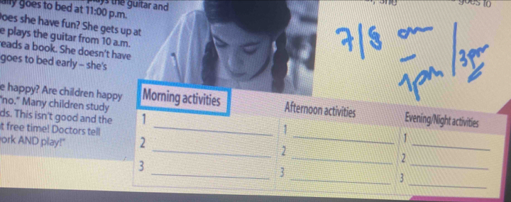 gous to 
ally goes to bed at o the guitar and 11:00 p.m. 
oes she have fun? She gets up at 

e plays the guitar from 10 a.m. 
eads a book. She doesn't have 
goes to bed early - she's 
"no." Many children study 
e happy? Are children happy Morning activities Afternoon activities Evening/Night activities 
ds. This isn't good and the 1 _1 
t free time! Doctors tell_ 
1 
ork AND play!" 
2 
_2 
_ 
3 
_2 
_ 
_3 
_ 
_3