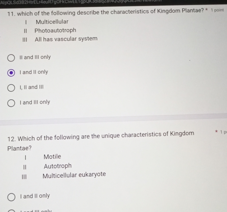 AlpQLSd3B2HtrELr4euR7gOFkCiwEE1gpQK3d1aqZat4QQtyqA3E3wewo
11. which of the following describe the characteristics of Kingdom Plantae? * 1 point
Multicellular
II Photoautotroph
III All has vascular system
II and III only
I and II only
I, II and III
I and III only
12. Which of the following are the unique characteristics of Kingdom * 1 p
Plantae?
| Motile
Autotroph
II Multicellular eukaryote
I and II only