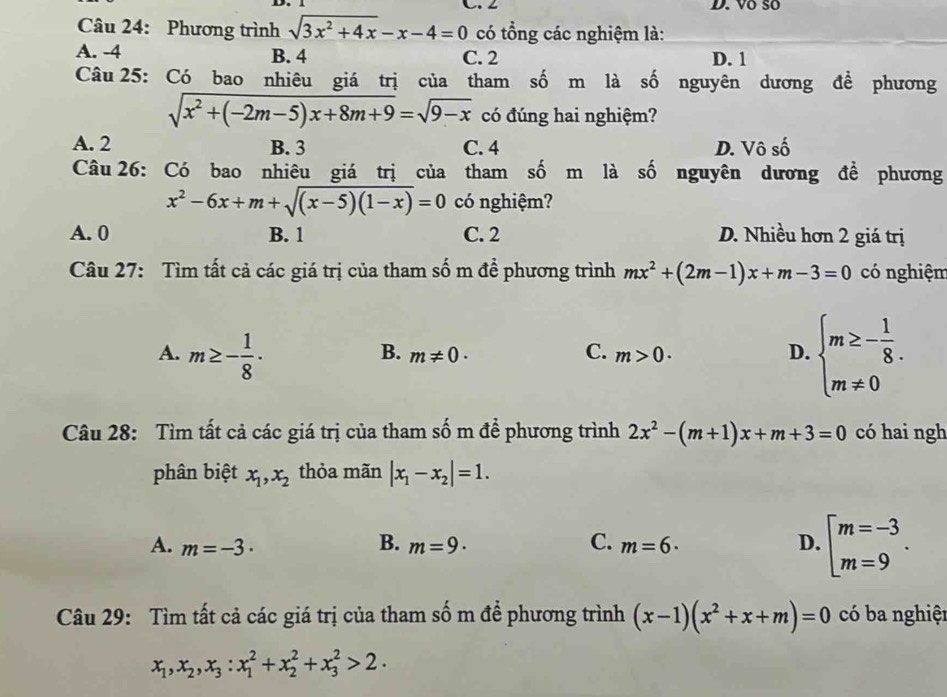 ∠ D. Võ số
Câu 24: Phương trình sqrt(3x^2+4x)-x-4=0 có tổng các nghiệm là:
A. -4 B. 4 C. 2 D. 1
Câu 25: Có bao nhiêu giá trị của tham số m là số nguyên dương để phương
sqrt(x^2+(-2m-5)x+8m+9)=sqrt(9-x) có đúng hai nghiệm?
A. 2 B. 3 C. 4 D. Vô số
Câu 26: Có bao nhiêu giá trị của tham số m là số nguyên dương đề phương
x^2-6x+m+sqrt((x-5)(1-x))=0 có nghiệm?
A. 0 B. 1 C. 2 D. Nhiều hơn 2 giá trị
Câu 27: Tìm tất cả các giá trị của tham số m đề phương trình mx^2+(2m-1)x+m-3=0 có nghiệm
A. m≥ - 1/8 ·
B. m!= 0· C. m>0. D. beginarrayl m≥ - 1/8 . m!= 0endarray.
Câu 28: Tìm tất cả các giá trị của tham số m để phương trình 2x^2-(m+1)x+m+3=0 có hai ngh
phân biệt x_1,x_2 thỏa mãn |x_1-x_2|=1.
A. m=-3· B. m=9· C. m=6· D. beginarrayl m=-3 m=9endarray. .
Câu 29: Tìm tất cả các giá trị của tham số m để phương trình (x-1)(x^2+x+m)=0 có ba nghiệt
x_1,x_2,x_3:x_1^2+x_2^2+x_3^2>2·