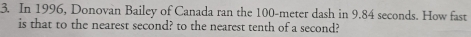 In 1996, Donovan Bailey of Canada ran the 100-meter dash in 9.84 seconds. How fast 
is that to the nearest second? to the nearest tenth of a second?