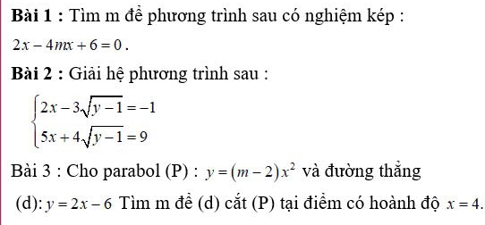 Tìm m để phương trình sau có nghiệm kép :
2x-4mx+6=0. 
Bài 2 : Giải hệ phương trình sau :
beginarrayl 2x-3sqrt(y-1)=-1 5x+4sqrt(y-1)=9endarray.
Bài 3 : Cho parabol (P) : y=(m-2)x^2 và đường thắng 
(d): y=2x-6 Tìm m đề (d) cắt (P) tại điểm có hoành độ x=4.